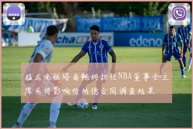 猛龙老板塔南鲍姆担任NBA董事会主席或将影响伦纳德合同调查结果