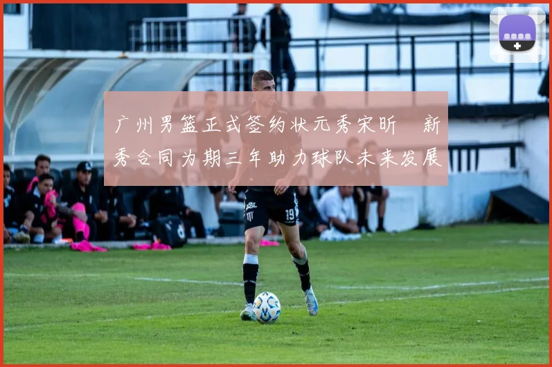 广州男篮正式签约状元秀宋昕澔新秀合同为期三年助力球队未来发展