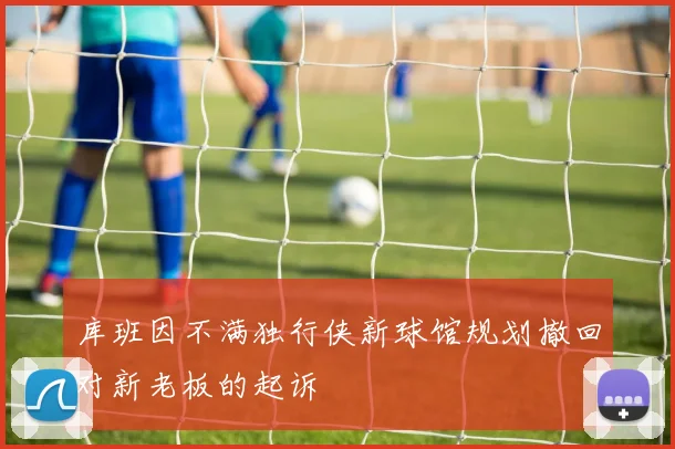 库班因不满独行侠新球馆规划撤回对新老板的起诉