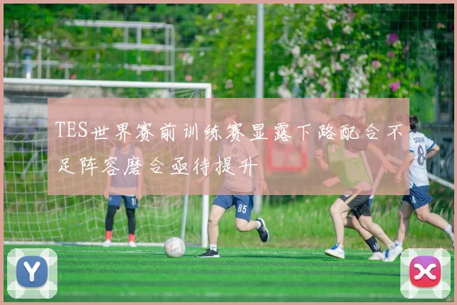 TES世界赛前训练赛显露下路配合不足阵容磨合亟待提升