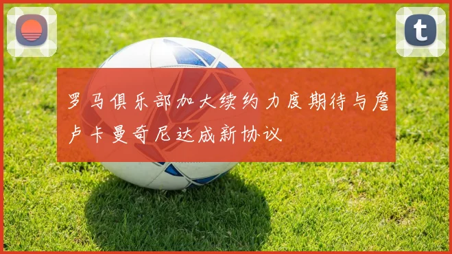 罗马俱乐部加大续约力度期待与詹卢卡曼奇尼达成新协议