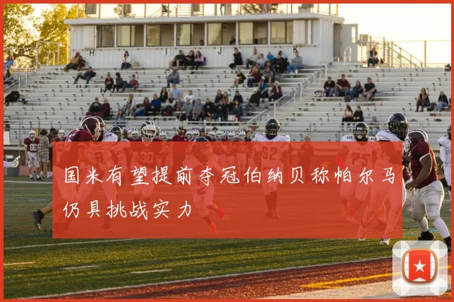 国米有望提前夺冠伯纳贝称帕尔马仍具挑战实力