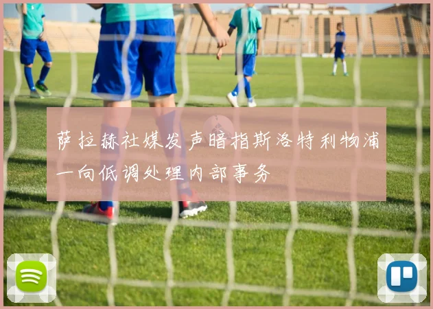 萨拉赫社媒发声暗指斯洛特利物浦一向低调处理内部事务