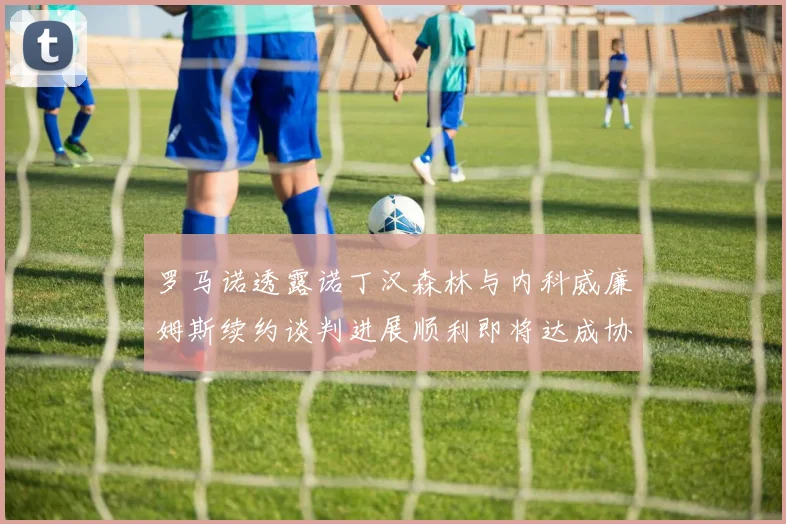 罗马诺透露诺丁汉森林与内科威廉姆斯续约谈判进展顺利即将达成协议