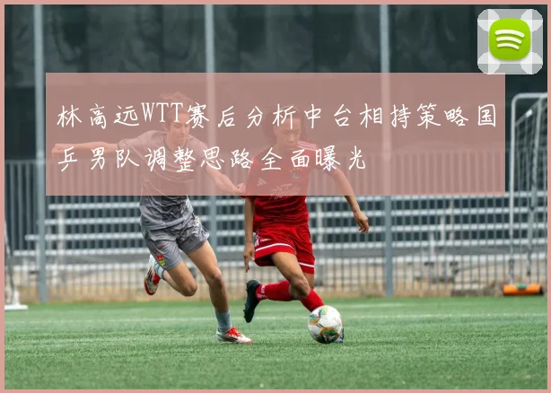 林高远WTT赛后分析中台相持策略国乒男队调整思路全面曝光