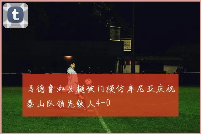 马德鲁加头槌破门模仿库尼亚庆祝泰山队领先铁人4-0