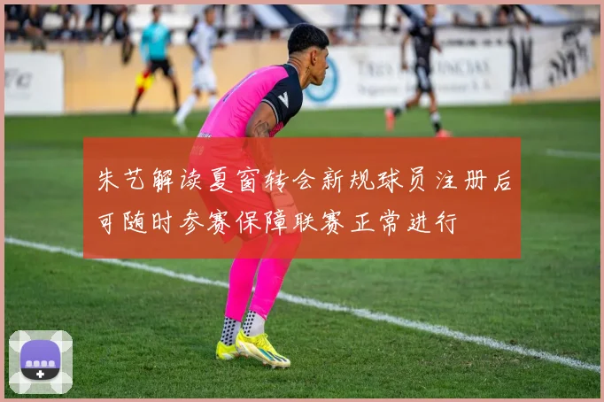 朱艺解读夏窗转会新规球员注册后可随时参赛保障联赛正常进行