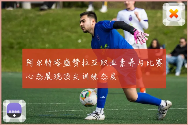 阿尔特塔盛赞拉亚职业素养与比赛心态展现顶尖训练态度