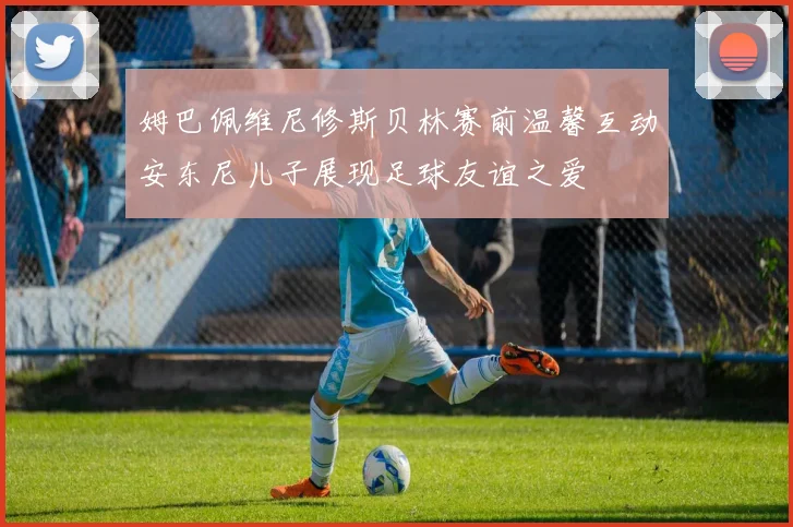 姆巴佩维尼修斯贝林赛前温馨互动安东尼儿子展现足球友谊之爱