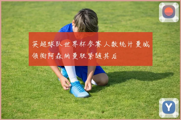 英超球队世界杯参赛人数统计曼城领衔阿森纳曼联紧随其后
