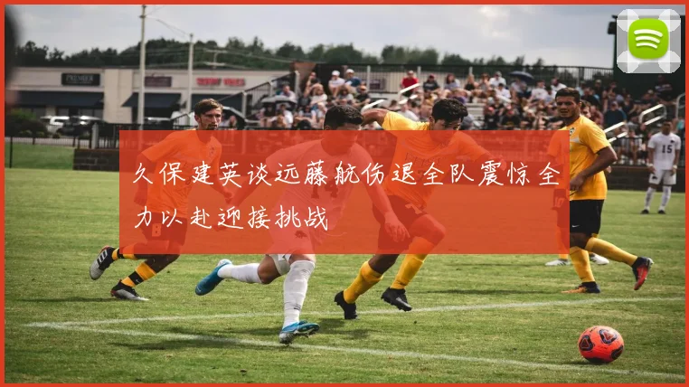 久保建英谈远藤航伤退全队震惊全力以赴迎接挑战