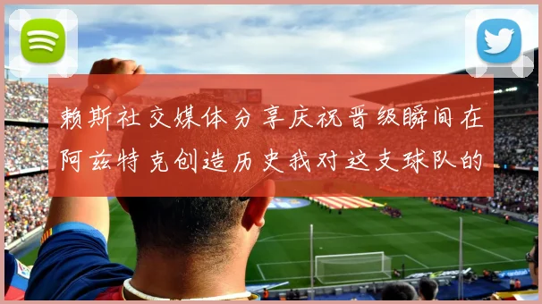 赖斯社交媒体分享庆祝晋级瞬间在阿兹特克创造历史我对这支球队的热爱无以言表
