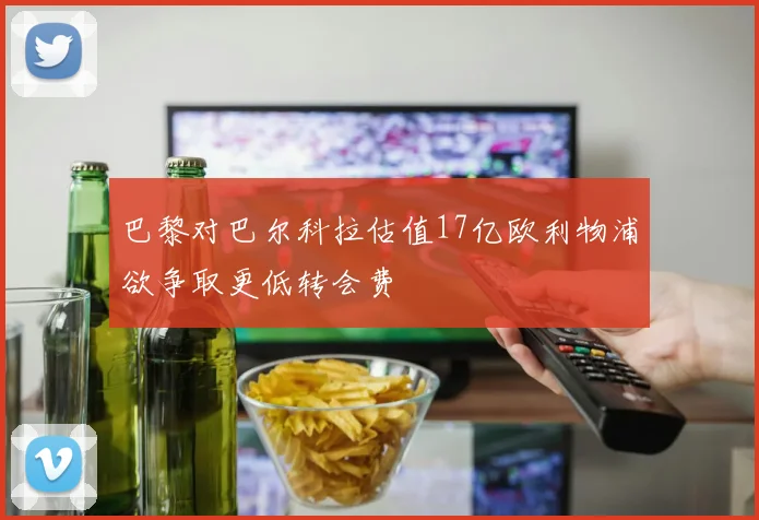巴黎对巴尔科拉估值17亿欧利物浦欲争取更低转会费