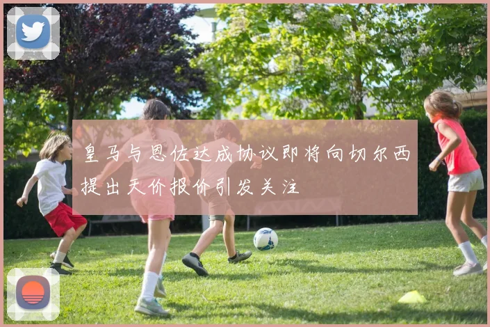 皇马与恩佐达成协议即将向切尔西提出天价报价引发关注