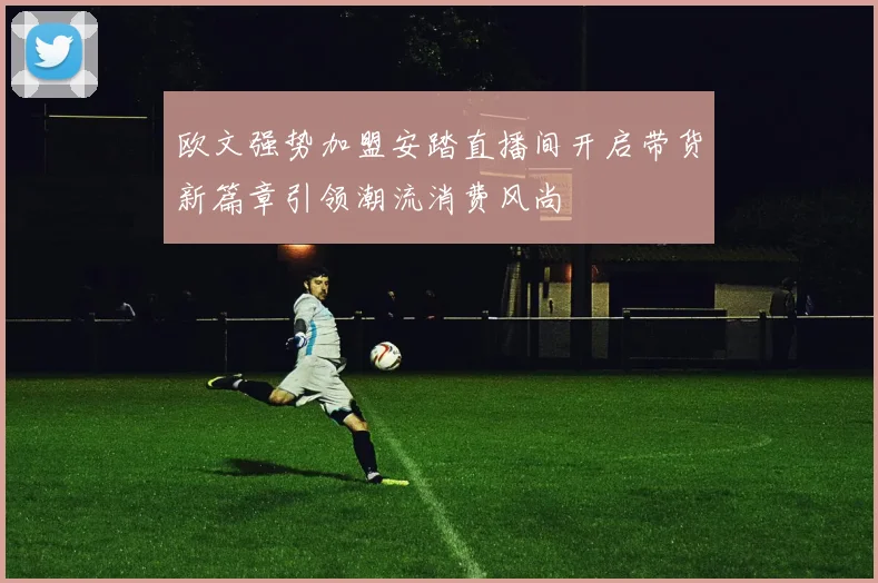 欧文强势加盟安踏直播间开启带货新篇章引领潮流消费风尚
