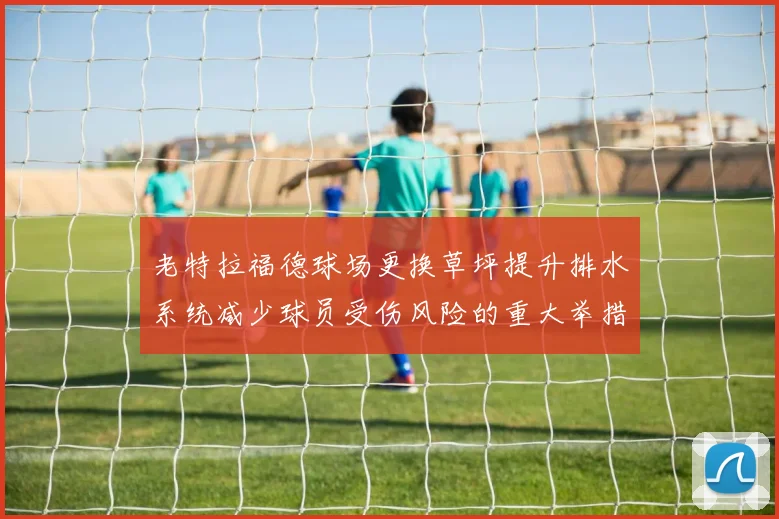 老特拉福德球场更换草坪提升排水系统减少球员受伤风险的重大举措