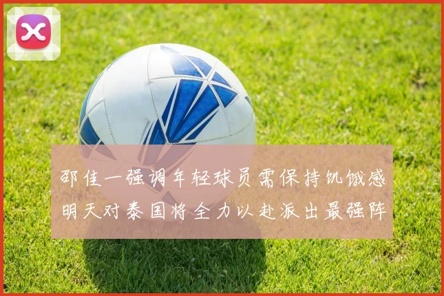 邵佳一强调年轻球员需保持饥饿感明天对泰国将全力以赴派出最强阵容