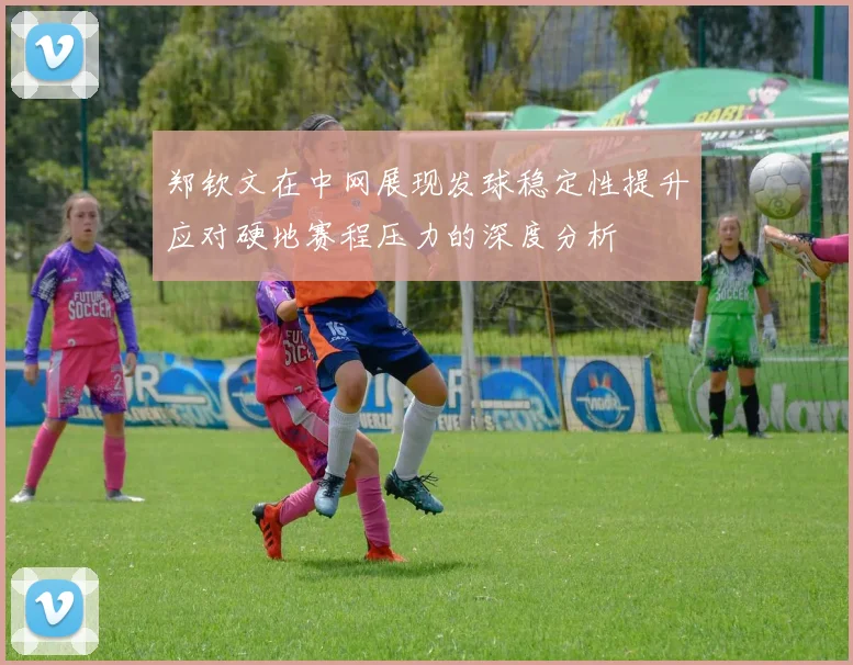 郑钦文在中网展现发球稳定性提升应对硬地赛程压力的深度分析