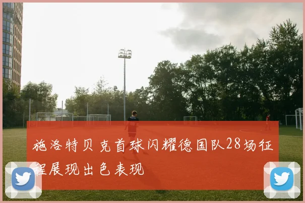 施洛特贝克首球闪耀德国队28场征程展现出色表现