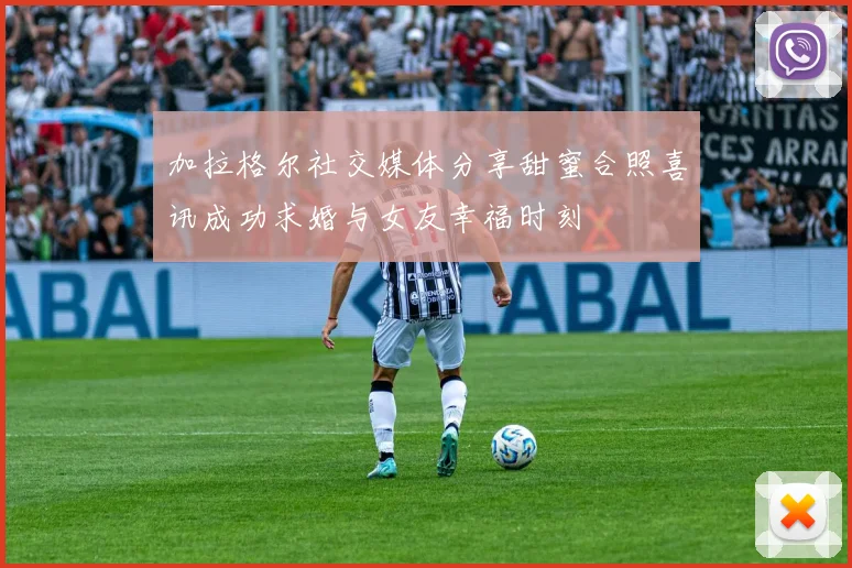 加拉格尔社交媒体分享甜蜜合照喜讯成功求婚与女友幸福时刻
