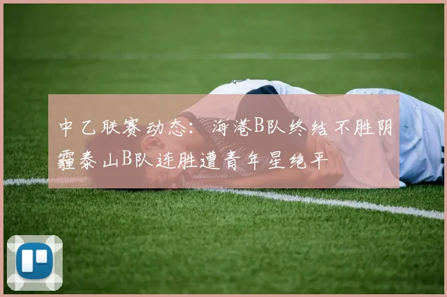 中乙联赛动态：海港B队终结不胜阴霾泰山B队连胜遭青年星绝平