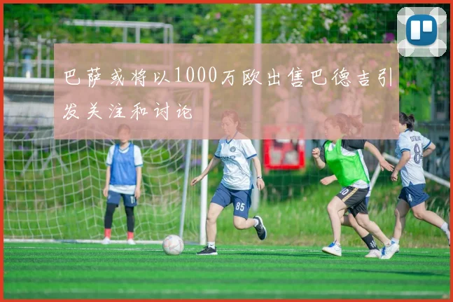 巴萨或将以1000万欧出售巴德吉引发关注和讨论