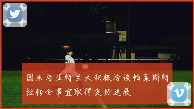 国米与亚特兰大积极洽谈帕莱斯特拉转会事宜取得良好进展