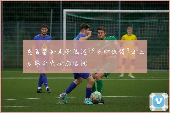 克莱替补表现低迷16分钟仅得3分三分球全失状态堪忧