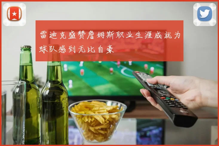 雷迪克盛赞詹姆斯职业生涯成就为球队感到无比自豪