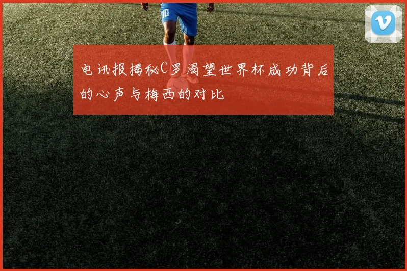 电讯报揭秘C罗渴望世界杯成功背后的心声与梅西的对比