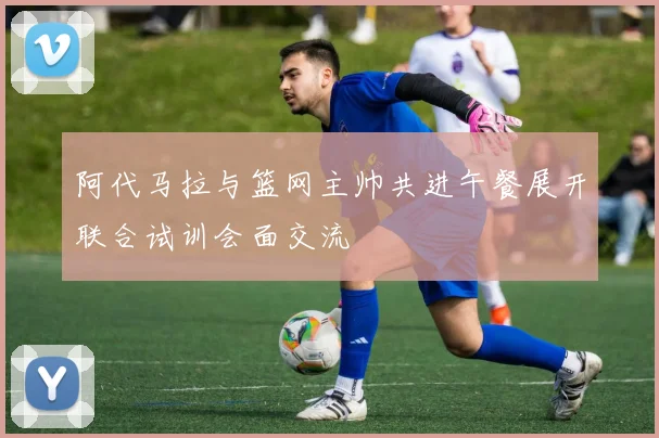 阿代马拉与篮网主帅共进午餐展开联合试训会面交流