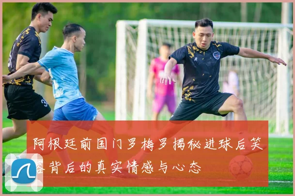 阿根廷前国门罗梅罗揭秘进球后笑容背后的真实情感与心态