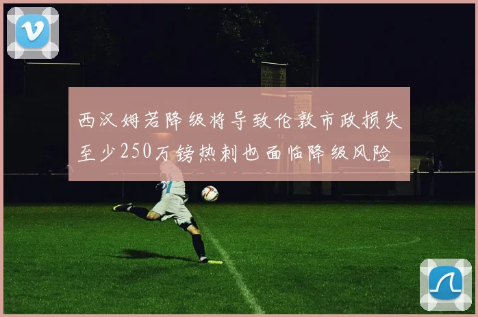 西汉姆若降级将导致伦敦市政损失至少250万镑热刺也面临降级风险