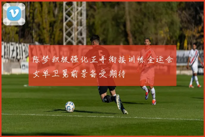 陈梦积极强化正手衔接训练全运会女单卫冕前景备受期待